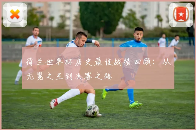 荷兰世界杯历史最佳战绩回顾：从无冕之王到决赛之路