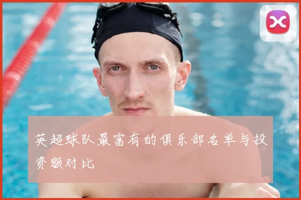 英超球队最富有的俱乐部名单与投资额对比